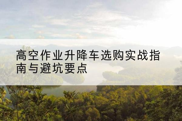 红河升降车怎么选-高空作业升降车选购实战指南与避坑要点