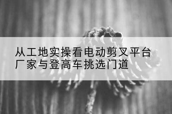 红河电动剪叉升降平台厂家-从工地实操看电动剪叉平台厂家与登高车挑选门道