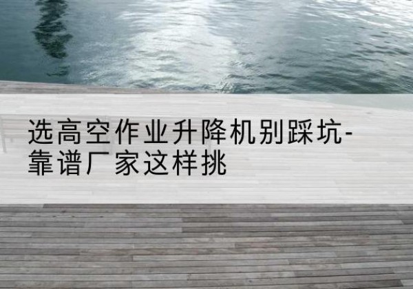 红河剪叉式升降机厂家-选高空作业升降机别踩坑-靠谱厂家这样挑