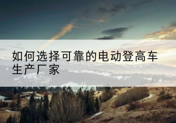 红河电动登高车厂家-如何选择可靠的电动登高车生产厂家