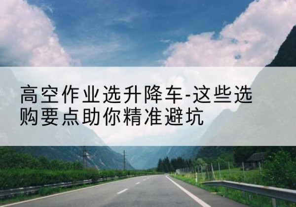 红河升降车厂家-高空作业选升降车-这些选购要点助你*避坑
