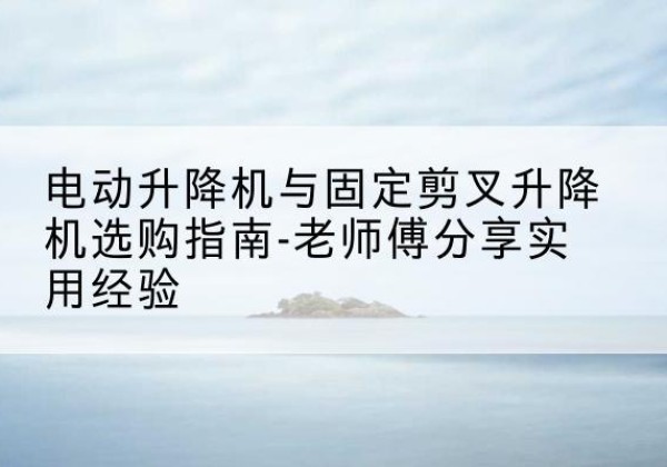 红河电动升降机怎么选-电动升降机与固定剪叉升降机选购指南-老师傅分享实用经验