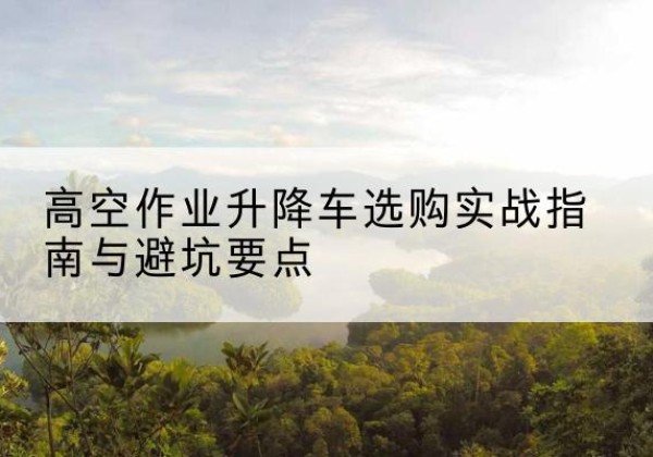 红河升降车怎么选-高空作业升降车选购实战指南与避坑要点