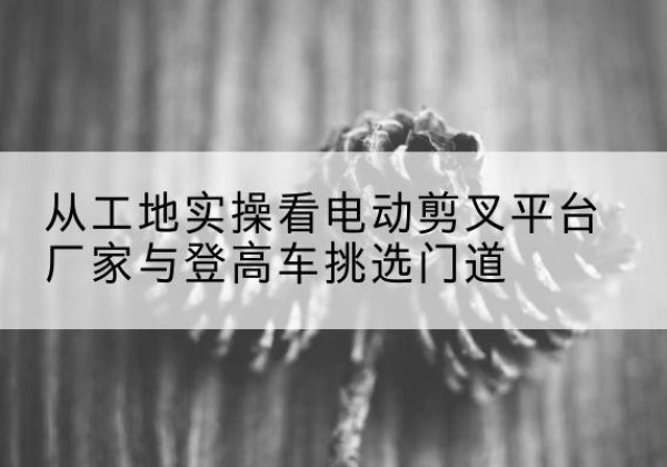 红河电动剪叉升降平台厂家-从工地实操看电动剪叉平台厂家与登高车挑选门道
