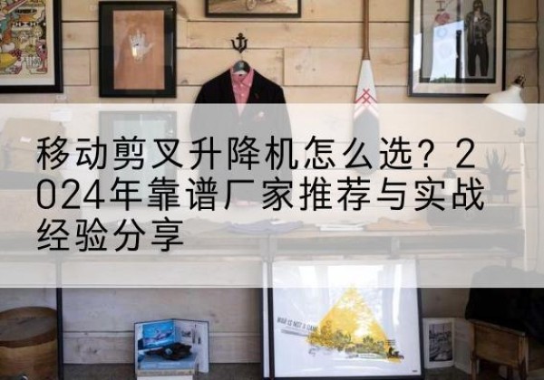 红河升降平台厂家推荐-移动剪叉升降机怎么选？2024年靠谱厂家推荐与实战经验分享