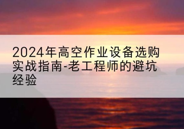 红河高空作业升降机厂家推荐-2024年高空作业设备选购实战指南-老工程师的避坑经验